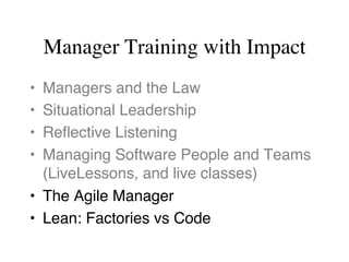 Manager Training with Impact
•  Managers and the Law
•  Situational Leadership
•  Reﬂective Listening
•  Managing Software People and Teams 
(LiveLessons, and live classes)
•  The Agile Manager
•  Lean: Factories vs Code
 