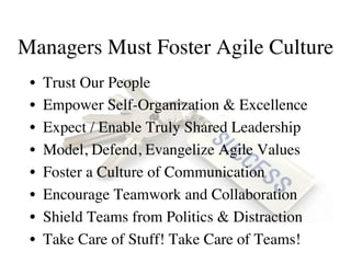 Managers Must Foster Agile Culture
•  Trust Our People
•  Empower Self-Organization & Excellence
•  Expect / Enable Truly Shared Leadership
•  Model, Defend, Evangelize Agile Values
•  Foster a Culture of Communication
•  Encourage Teamwork and Collaboration
•  Shield Teams from Politics & Distraction
•  Take Care of Stuff! Take Care of Teams!
 