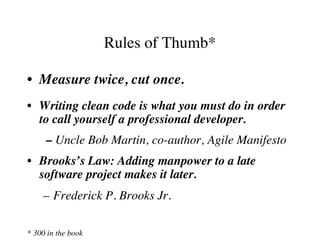 Rules of Thumb*
•  Measure twice, cut once.
•  Writing clean code is what you must do in order
to call yourself a professional developer.
– Uncle Bob Martin, co-author, Agile Manifesto
•  Brooks’s Law: Adding manpower to a late
software project makes it later.
–  Frederick P. Brooks Jr.
* 300 in the book
 