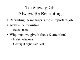 Take-away #4:
Always Be Recruiting
•  Recruiting: A manager’s most important job
•  Always be recruiting
–  Be out there
•  Why must we give it focus & attention?
–  Hiring windows
–  Getting it right is critical
 