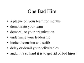 One Bad Hire
•  a plague on your team for months
•  demotivate your team
•  demoralize your organization
•  undermine your leadership
•  incite dissension and strife
•  delay or derail your deliverables
•  and... it’s so hard it is to get rid of bad hires!
 