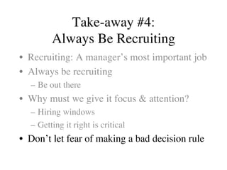 Take-away #4:
Always Be Recruiting
•  Recruiting: A manager’s most important job
•  Always be recruiting
–  Be out there
•  Why must we give it focus & attention?
–  Hiring windows
–  Getting it right is critical
•  Don’t let fear of making a bad decision rule
 