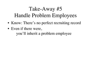Take-Away #5
Handle Problem Employees
•  Know: There’s no perfect recruiting record
•  Even if there were,
you’ll inherit a problem employee
 