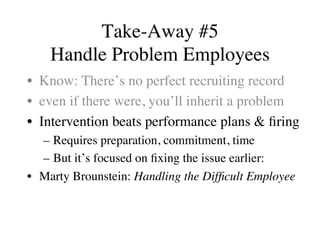 Take-Away #5
Handle Problem Employees
•  Know: There’s no perfect recruiting record
•  even if there were, you’ll inherit a problem
•  Intervention beats performance plans & ﬁring
–  Requires preparation, commitment, time
–  But it’s focused on ﬁxing the issue earlier:
•  Marty Brounstein: Handling the Difﬁcult Employee
 