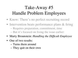 Take-Away #5
Handle Problem Employees
•  Know: There’s no perfect recruiting record
•  Intervention beats performance plans & ﬁring
–  Requires preparation, commitment, time
–  But it’s focused on ﬁxing the issue earlier:
•  Marty Brounstein: Handling the Difﬁcult Employee
•  One of two results:
–  Turns them around
–  They quit on their own
 