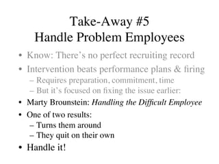 Take-Away #5
Handle Problem Employees
•  Know: There’s no perfect recruiting record
•  Intervention beats performance plans & ﬁring
–  Requires preparation, commitment, time
–  But it’s focused on ﬁxing the issue earlier:
•  Marty Brounstein: Handling the Difﬁcult Employee
•  One of two results:
–  Turns them around
–  They quit on their own
•  Handle it!
 