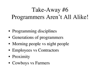Take-Away #6
Programmers Aren’t All Alike!
•  Programming disciplines
•  Generations of programmers
•  Morning people vs night people
•  Employees vs Contractors
•  Proximity
•  Cowboys vs Farmers
 