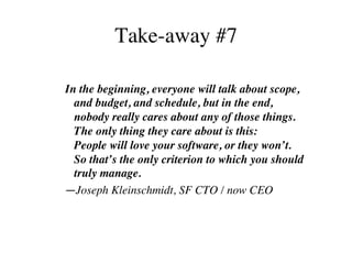 Take-away #7
In the beginning, everyone will talk about scope,
and budget, and schedule, but in the end,
nobody really cares about any of those things.
The only thing they care about is this:
People will love your software, or they won’t.
So that’s the only criterion to which you should
truly manage.	
—Joseph Kleinschmidt, SF CTO / now CEO
 