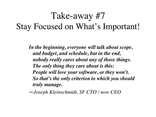 Take-away #7
Stay Focused on What’s Important!
In the beginning, everyone will talk about scope,
and budget, and schedule, but in the end,
nobody really cares about any of those things.
The only thing they care about is this:
People will love your software, or they won’t.
So that’s the only criterion to which you should
truly manage.	
—Joseph Kleinschmidt, SF CTO / now CEO
 