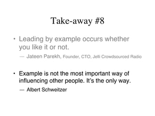 Take-away #8
•  Leading by example occurs whether
you like it or not.
— Jateen Parekh, Founder, CTO, Jelli Crowdsourced Radio
•  Example is not the most important way of
inﬂuencing other people. It’s the only way.
— Albert Schweitzer
 