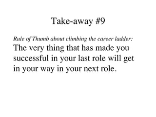 Take-away #9
Rule of Thumb about climbing the career ladder:
The very thing that has made you
successful in your last role will get
in your way in your next role.
 