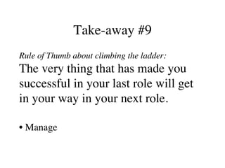 Take-away #9
Rule of Thumb about climbing the ladder:
The very thing that has made you
successful in your last role will get
in your way in your next role.
• Manage
 