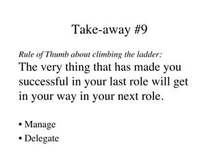 Take-away #9
Rule of Thumb about climbing the ladder:
The very thing that has made you
successful in your last role will get
in your way in your next role.
• Manage
• Delegate
 