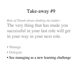Take-away #9
Rule of Thumb about climbing the ladder:
The very thing that has made you
successful in your last role will get
in your way in your next role.
• Manage
• Delegate
• See managing as a new learning challenge
 