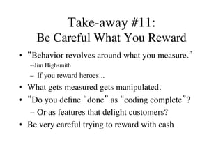 Take-away #11:
Be Careful What You Reward
•  “Behavior revolves around what you measure.”
--Jim Highsmith
–  If you reward heroes...
•  What gets measured gets manipulated.
•  “Do you deﬁne “done” as “coding complete”?
–  Or as features that delight customers?
•  Be very careful trying to reward with cash
 