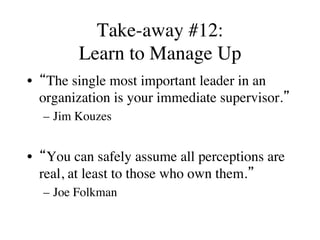 Take-away #12:
Learn to Manage Up
•  “The single most important leader in an
organization is your immediate supervisor.”
–  Jim Kouzes
•  “You can safely assume all perceptions are
real, at least to those who own them.”
–  Joe Folkman
 