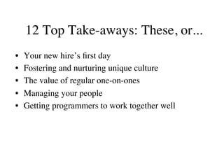 12 Top Take-aways: These, or...
•  Your new hire’s ﬁrst day
•  Fostering and nurturing unique culture
•  The value of regular one-on-ones
•  Managing your people
•  Getting programmers to work together well
 