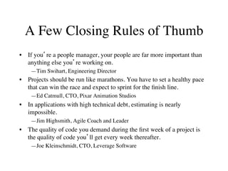 A Few Closing Rules of Thumb
•  If you’re a people manager, your people are far more important than
anything else you’re working on.
—Tim Swihart, Engineering Director
•  Projects should be run like marathons. You have to set a healthy pace
that can win the race and expect to sprint for the ﬁnish line.
—Ed Catmull, CTO, Pixar Animation Studios
•  In applications with high technical debt, estimating is nearly
impossible.
—Jim Highsmith, Agile Coach and Leader
•  The quality of code you demand during the ﬁrst week of a project is
the quality of code you’ll get every week thereafter.
—Joe Kleinschmidt, CTO, Leverage Software
 