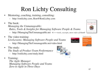 Ron Lichty Consulting
•  Mentoring, coaching, training, consulting:
–  http://ronlichty.com, Ron@RonLichty.com
•  The book:
Managing the Unmanageable:
Rules, Tools & Insights for Managing Software People & Teams
–  http://ManagingTheUnmanageable.net <-----tools, excerpts, more rules of thumb
•  The video training:
LiveLessons: Managing Software People and Teams
–  http://ManagingTheUnmanageable.net/video.html
•  The study:
The Study of Product Team Performance
–  http://ronlichty.com/study.html
•  Training:
The Agile Manager
Managing Software People and Teams
Zero to Agile in Three Days
67
 