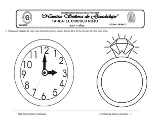 Miss Katy Montano Velásquez ¡Triunfadores desde el principio….!
 Pega papel rasgado de color rojo utilizando revistas usadas dentro de la forma circular del reloj y del anillo.
INSTITUCIÓN EDUCATIVA PRIVADA
TAREA: EL CÍRCULO ROJO
ALUMNO: ________________________ AULA: 4 AÑOS
FECHA: 08/04/17
 