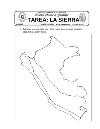  Delinea y pinta de color marrón la región sierra. Luego, dibuja la
papa, habas ,maíz y olluco.
ALUMNO: _________________ NIVEL: INICIAL AULA: Hormiguitas FECHA: 10/07/17
"Nuestra Señora de Guadalupe"
INSTITUCIÓN EDUCATIVA PRIVADA
TAREA: LA SIERRA
 