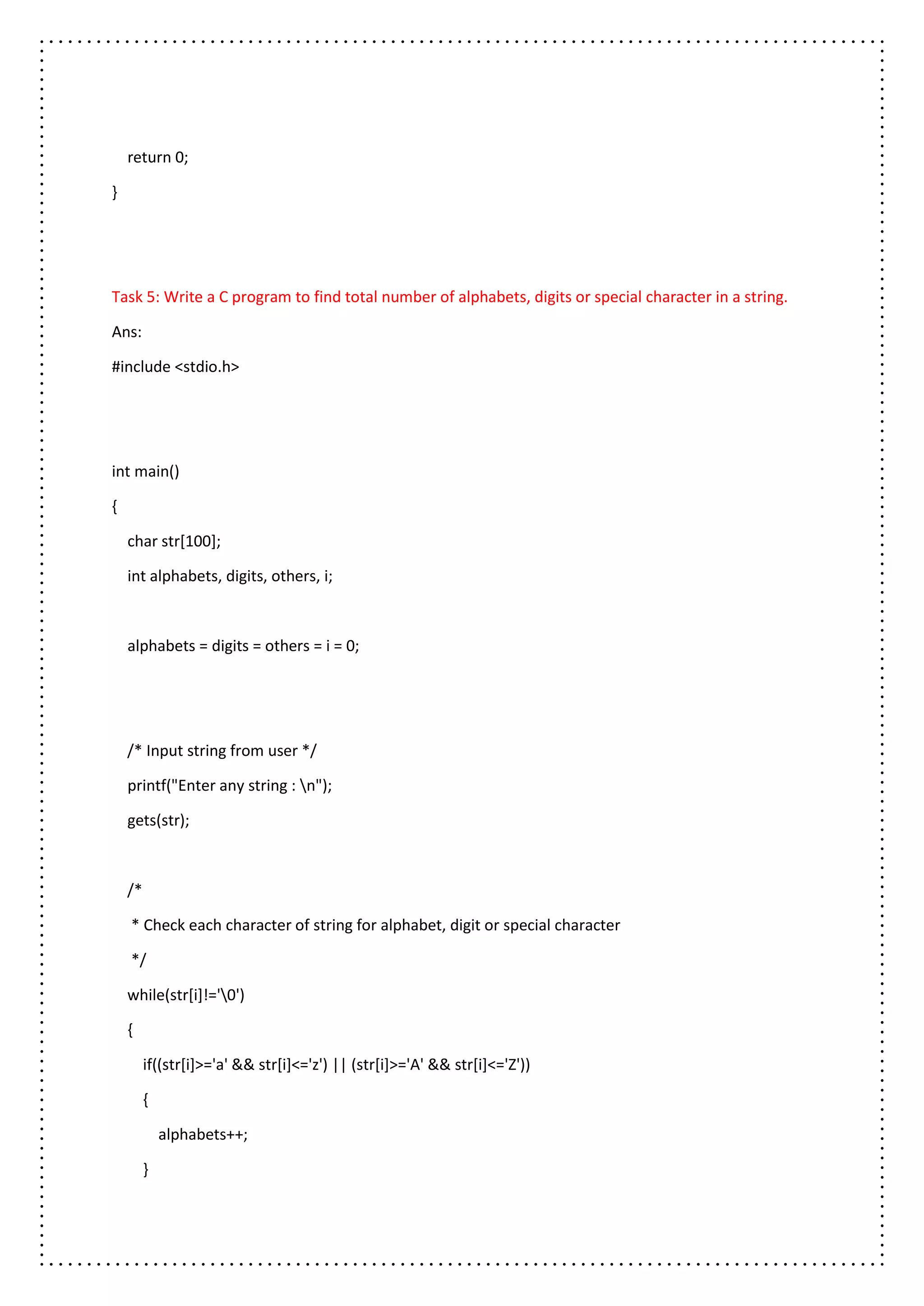 return 0;
}
Task 5: Write a C program to find total number of alphabets, digits or special character in a string.
Ans:
#include <stdio.h>
int main()
{
char str[100];
int alphabets, digits, others, i;
alphabets = digits = others = i = 0;
/* Input string from user */
printf("Enter any string : n");
gets(str);
/*
* Check each character of string for alphabet, digit or special character
*/
while(str[i]!='0')
{
if((str[i]>='a' && str[i]<='z') || (str[i]>='A' && str[i]<='Z'))
{
alphabets++;
}
 