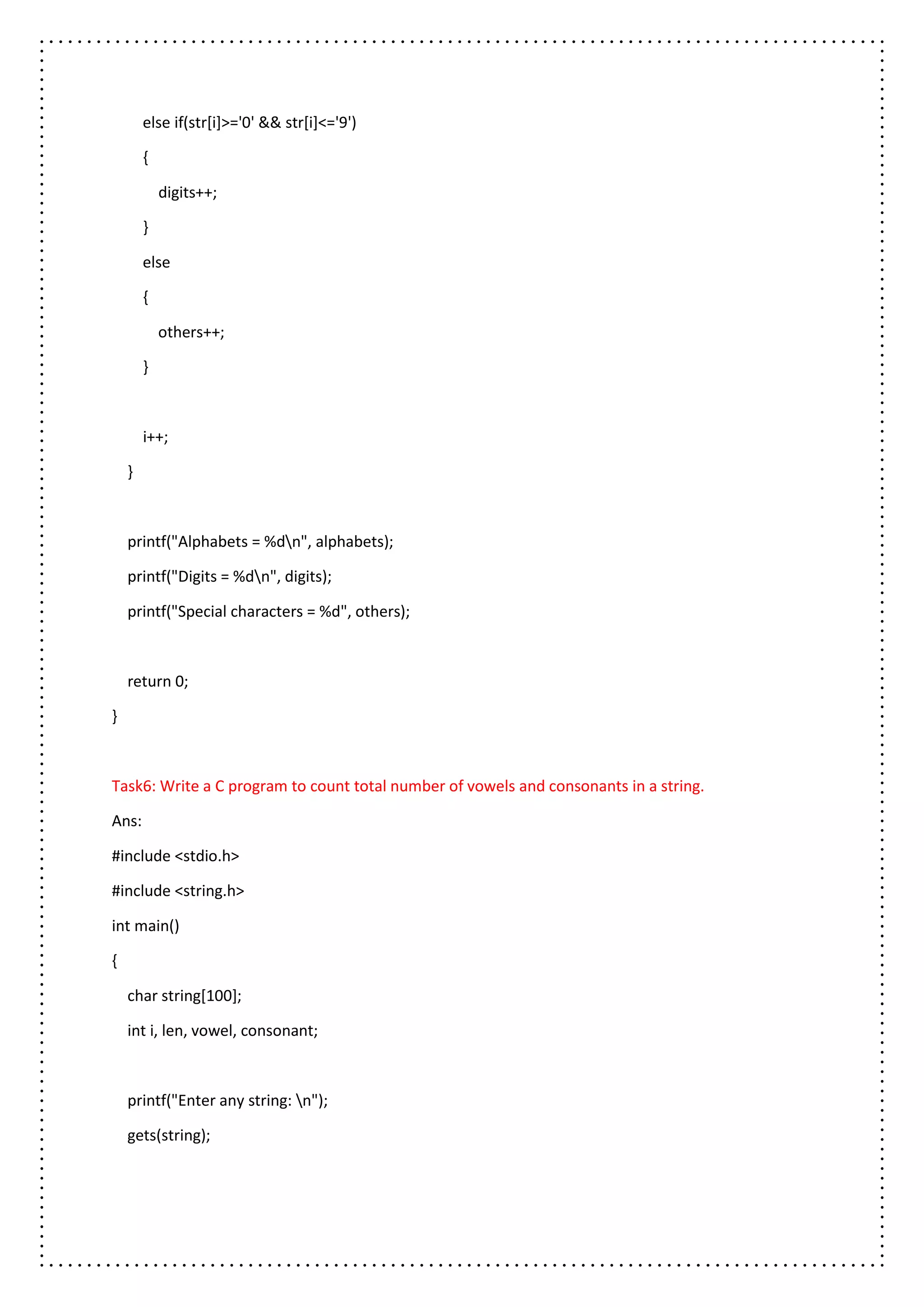 else if(str[i]>='0' && str[i]<='9')
{
digits++;
}
else
{
others++;
}
i++;
}
printf("Alphabets = %dn", alphabets);
printf("Digits = %dn", digits);
printf("Special characters = %d", others);
return 0;
}
Task6: Write a C program to count total number of vowels and consonants in a string.
Ans:
#include <stdio.h>
#include <string.h>
int main()
{
char string[100];
int i, len, vowel, consonant;
printf("Enter any string: n");
gets(string);
 