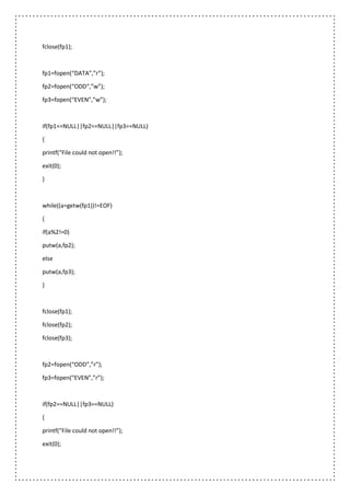 fclose(fp1);
fp1=fopen(“DATA”,”r”);
fp2=fopen(“ODD“,”w”);
fp3=fopen(“EVEN”,”w”);
if(fp1==NULL||fp2==NULL||fp3==NULL)
{
printf(“File could not open!!”);
exit(0);
}
while((a=getw(fp1))!=EOF)
{
if(a%2!=0)
putw(a,fp2);
else
putw(a,fp3);
}
fclose(fp1);
fclose(fp2);
fclose(fp3);
fp2=fopen(“ODD”,”r”);
fp3=fopen(“EVEN”,”r”);
if(fp2==NULL||fp3==NULL)
{
printf(“File could not open!!”);
exit(0);
 