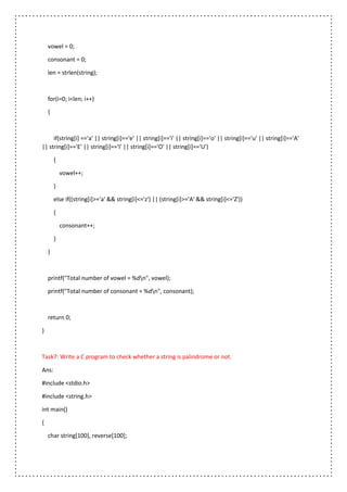 vowel = 0;
consonant = 0;
len = strlen(string);
for(i=0; i<len; i++)
{
if(string[i] =='a' || string[i]=='e' || string[i]=='i' || string[i]=='o' || string[i]=='u' || string[i]=='A'
|| string[i]=='E' || string[i]=='I' || string[i]=='O' || string[i]=='U')
{
vowel++;
}
else if((string[i]>='a' && string[i]<='z') || (string[i]>='A' && string[i]<='Z'))
{
consonant++;
}
}
printf("Total number of vowel = %dn", vowel);
printf("Total number of consonant = %dn", consonant);
return 0;
}
Task7: Write a C program to check whether a string is palindrome or not.
Ans:
#include <stdio.h>
#include <string.h>
int main()
{
char string[100], reverse[100];
 