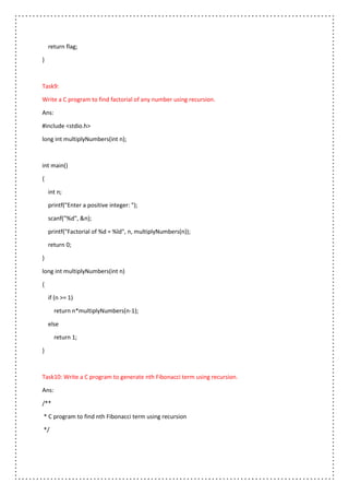 return flag;
}
Task9:
Write a C program to find factorial of any number using recursion.
Ans:
#include <stdio.h>
long int multiplyNumbers(int n);
int main()
{
int n;
printf("Enter a positive integer: ");
scanf("%d", &n);
printf("Factorial of %d = %ld", n, multiplyNumbers(n));
return 0;
}
long int multiplyNumbers(int n)
{
if (n >= 1)
return n*multiplyNumbers(n-1);
else
return 1;
}
Task10: Write a C program to generate nth Fibonacci term using recursion.
Ans:
/**
* C program to find nth Fibonacci term using recursion
*/
 