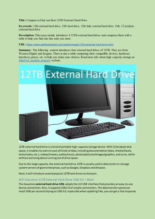 Title: Compare to Find out Best 12TB External Hard Drive
Keywords: 12tb external hard drive, 12tb hard drive, 12tb hdd, external hard drive 12tb, 12 terabyte
external hard drive
Description: This essay mainly introduces 4 12TB external hard drives and compares them with a
table to help you find one that suits you most.
URL: https://www.partitionwizard.com/partitionmagic/12tb-external-hard-drive.html
Summary: The following content introduces four external hard drives of 12TB. They are from
Western Digital and Seagate. There is also a table comparing their compatible devices, hardware
interfaces,prices, etc. to help you make your choices. Read more info about high capacity storage on
MiniTool partition program website.
12TB external harddrive isa kindof portable high-capacitystorage device.With12terabyte disk
space,it enablesitsuserstosave all kinds of data,includingdocumentation(docs,sheets/Excels,
texts/notes,etc.),videos/movies, audios/music,photos/pictures/images/graphics,andsoon,while
withoutworryingaboutrunningoutof drive space.
Due to the large capacity,the external harddrive 12TB isusuallyusedindatacenteror storage
systemserversof giantenterprises,suchasGoogle,Dropbox andAmazon.
Next,itwill introduce severalpopular12TBhard drivesonAmazon.
WD Easystore 12TB External Hard Drive USB 3.0 – Black
The Easystore external hard drive 12tb adoptsthe 3.0 USB interface thatprovides aneasy-to-use
device connection.Also,itsupportsUSB2.0 of simple connections.The datatransferspeedcan
reach 5GB persecondrelyingonUSB 3.0; especiallywhenupdatingfiles,youcangeta fastresponse.
 