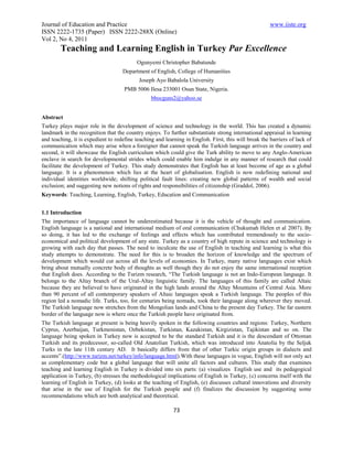 Journal of Education and Practice                                                                      www.iiste.org
ISSN 2222-1735 (Paper) ISSN 2222-288X (Online)
Vol 2, No 4, 2011
        Teaching and Learning English in Turkey Par Excellence
                                           Ogunyemi Christopher Babatunde
                                    Department of English, College of Humanities
                                            Joseph Ayo Babalola University
                                     PMB 5006 Ilesa 233001 Osun State, Nigeria.
                                                 bbocguns2@yahoo.se


Abstract
Turkey plays major role in the development of science and technology in the world. This has created a dynamic
landmark in the recognition that the country enjoys. To further substantiate strong international appraisal in learning
and teaching, it is expedient to redefine teaching and learning in English. First, this will break the barriers of lack of
communication which may arise when a foreigner that cannot speak the Turkish language arrives in the country and
second, it will showcase the English curriculum which could give the Turk ability to move to any Anglo-American
enclave in search for developmental strides which could enable him indulge in any manner of research that could
facilitate the development of Turkey. This study demonstrates that English has at least become of age as a global
language. It is a phenomenon which lies at the heart of globalisation. English is now redefining national and
individual identities worldwide; shifting political fault lines: creating new global patterns of wealth and social
exclusion; and suggesting new notions of rights and responsibilities of citizenship (Graddol, 2006).
Keywords: Teaching, Learning, English, Turkey, Education and Communication


1.1 Introduction
The importance of language cannot be underestimated because it is the vehicle of thought and communication.
English language is a national and international medium of oral communication (Chukumah Helen et al 2007). By
so doing, it has led to the exchange of feelings and effects which has contributed tremendously to the socio-
economical and political development of any state. Turkey as a country of high repute in science and technology is
growing with each day that passes. The need to inculcate the use of English in teaching and learning is what this
study attempts to demonstrate. The need for this is to broaden the horizon of knowledge and the spectrum of
development which would cut across all the levels of economies. In Turkey, many native languages exist which
bring about mutually concrete body of thoughts as well though they do not enjoy the same international reception
that English does. According to the Turizm research, “The Turkish language is not an Indo-European language. It
belongs to the Altay branch of the Ural-Altay linguistic family. The languages of this family are called Altaic
because they are believed to have originated in the high lands around the Altay Mountains of Central Asia. More
than 90 percent of all contemporary speakers of Altaic languages speak a Turkish language. The peoples of this
region led a nomadic life. Turks, too, for centuries being nomads, took their language along wherever they moved.
The Turkish language now stretches from the Mongolian lands and China to the present day Turkey. The far eastern
border of the language now is where once the Turkish people have originated from.
The Turkish language at present is being heavily spoken in the following countries and regions: Turkey, Northern
Cyprus, Azerbaijan, Turkmenistan, Ozbekistan, Turkistan, Kazakistan, Kirgizistan, Tajikistan and so on. The
language being spoken in Turkey now is accepted to be the standard Turkish and it is the descendant of Ottoman
Turkish and its predecessor, so-called Old Anatolian Turkish, which was introduced into Anatolia by the Seljuk
Turks in the late 11th century AD. It basically differs from that of other Turkic origin groups in dialects and
accents”.(http://www.turizm.net/turkey/info/language.html).With these languages in vogue, English will not only act
as complementary code but a global language that will unite all factors and cultures. This study that examines
teaching and learning English in Turkey is divided into six parts: (a) visualizes English use and its pedagogical
application in Turkey, (b) stresses the methodological implications of English in Turkey, (c) concerns itself with the
learning of English in Turkey, (d) looks at the teaching of English, (e) discusses cultural innovations and diversity
that arise in the use of English for the Turkish people and (f) finalizes the discussion by suggesting some
recommendations which are both analytical and theoretical.

                                                           73
 