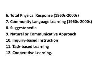 6. Total Physical Response (1960s-2000s)
7. Community Language Learning (1960s-2000s)
8. Suggestopedia
9. Natural or Communicative Approach
10. Inquiry-based Instruction
11. Task-based Learning
12. Cooperative Learning.
 