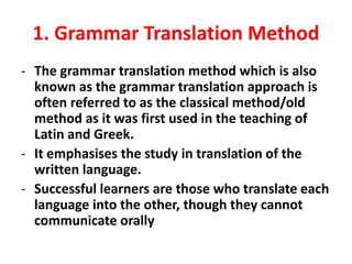 1. Grammar Translation Method
- The grammar translation method which is also
known as the grammar translation approach is
often referred to as the classical method/old
method as it was first used in the teaching of
Latin and Greek.
- It emphasises the study in translation of the
written language.
- Successful learners are those who translate each
language into the other, though they cannot
communicate orally
 