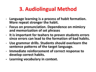 3. Audiolingual Method
- Language learning is a process of habit formation.
More repeat stronger the habit.
- Focus on pronunciation. Dependence on mimicry
and memorization of set phrases
- It is important for teahers to preven students errors
since errors can lead to the formation of bad habits.
- Use grammar drills. Students should overlearn the
sentence patterns of the target language.
- Immediate reinforcement of correct response to
develop correct habits.
- Learning vocabulary in context.
 