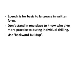 - Speech is for basic to language in written
form.
- Don’t stand in one place to know who give
more practice to during individual drilling.
- Use ‘backward buildup’.
 