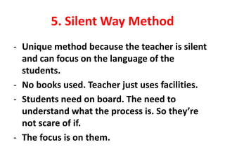 5. Silent Way Method
- Unique method because the teacher is silent
and can focus on the language of the
students.
- No books used. Teacher just uses facilities.
- Students need on board. The need to
understand what the process is. So they’re
not scare of if.
- The focus is on them.
 