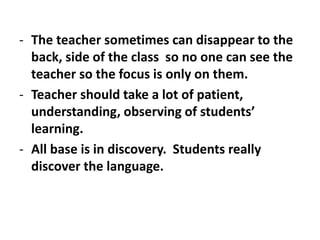 - The teacher sometimes can disappear to the
back, side of the class so no one can see the
teacher so the focus is only on them.
- Teacher should take a lot of patient,
understanding, observing of students’
learning.
- All base is in discovery. Students really
discover the language.
 
