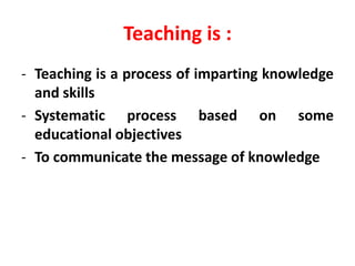 Teaching is :
- Teaching is a process of imparting knowledge
and skills
- Systematic process based on some
educational objectives
- To communicate the message of knowledge
 