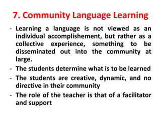 7. Community Language Learning
- Learning a language is not viewed as an
individual accomplishement, but rather as a
collective experience, something to be
disseminated out into the community at
large.
- The students determine what is to be learned
- The students are creative, dynamic, and no
directive in their community
- The role of the teacher is that of a facilitator
and support
 