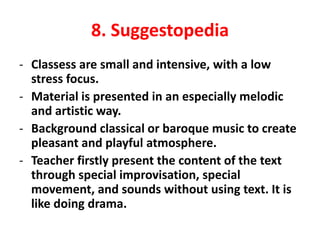 8. Suggestopedia
- Classess are small and intensive, with a low
stress focus.
- Material is presented in an especially melodic
and artistic way.
- Background classical or baroque music to create
pleasant and playful atmosphere.
- Teacher firstly present the content of the text
through special improvisation, special
movement, and sounds without using text. It is
like doing drama.
 