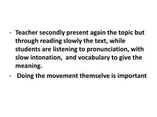 - Teacher secondly present again the topic but
through reading slowly the text, while
students are listening to pronunciation, with
slow intonation, and vocabulary to give the
meaning.
- Doing the movement themselve is important
 