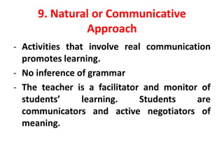 9. Natural or Communicative
Approach
- Activities that involve real communication
promotes learning.
- No inference of grammar
- The teacher is a facilitator and monitor of
students’ learning. Students are
communicators and active negotiators of
meaning.
 