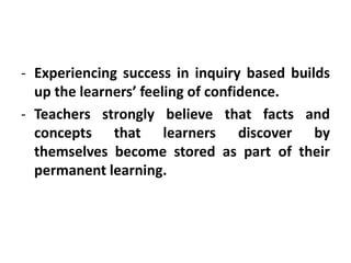 - Experiencing success in inquiry based builds
up the learners’ feeling of confidence.
- Teachers strongly believe that facts and
concepts that learners discover by
themselves become stored as part of their
permanent learning.
 