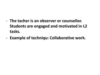 - The tacher is an observer or counsellor.
Students are engaged and motivated in L2
tasks.
- Example of techniqu: Collaborative work.
 
