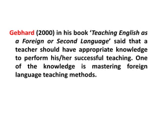 Gebhard (2000) in his book ‘Teaching English as
a Foreign or Second Language’ said that a
teacher should have appropriate knowledge
to perform his/her successful teaching. One
of the knowledge is mastering foreign
language teaching methods.
 