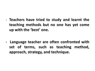- Teachers have tried to study and learnt the
teaching methods but no one has yet come
up with the ‘best’ one.
- Language teacher are often confronted with
set of terms, such as teaching method,
approach, strategy, and technique.
 