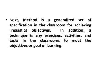 • Next, Method is a generalized set of
specification in the classroom for achieving
linguistics objectives. In addition, a
technique is any exercises, activities, and
tasks in the classrooms to meet the
objectives or goal of learning.
 
