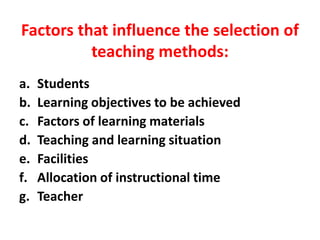 Factors that influence the selection of
teaching methods:
a. Students
b. Learning objectives to be achieved
c. Factors of learning materials
d. Teaching and learning situation
e. Facilities
f. Allocation of instructional time
g. Teacher
 