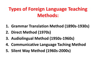 Types of Foreign Language Teaching
Methods:
1. Grammar Translation Method (1890s-1930s)
2. Direct Method (1970s)
3. Audiolingual Method (1950s-1960s)
4. Communicative Language Taching Method
5. Silent Way Method (1960s-2000s)
 